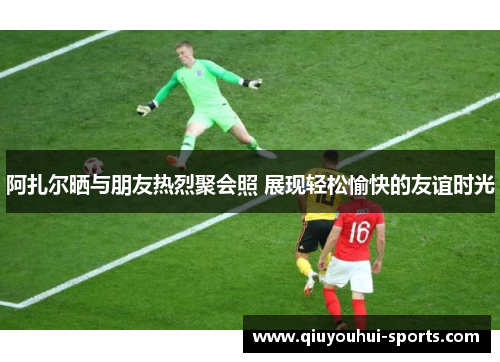 阿扎尔晒与朋友热烈聚会照 展现轻松愉快的友谊时光