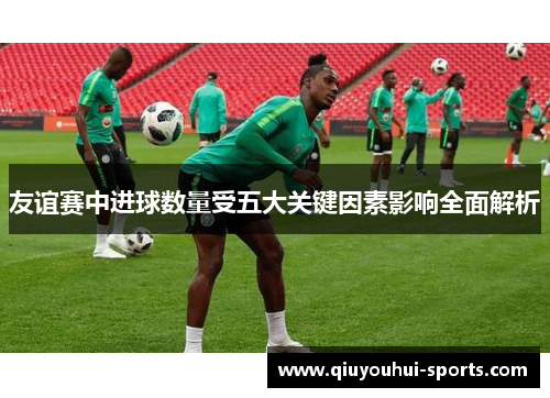 友谊赛中进球数量受五大关键因素影响全面解析 友谊赛中进球数量受五大关键因素影响全面解析